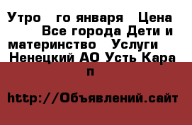  Утро 1-го января › Цена ­ 18 - Все города Дети и материнство » Услуги   . Ненецкий АО,Усть-Кара п.